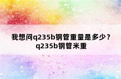 我想问q235b钢管重量是多少？ q235b钢管米重